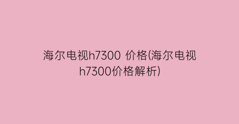 海尔电视h7300 价格(海尔电视h7300价格解析)